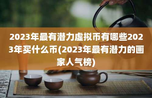 2023年最有潜力虚拟币有哪些2023年买什么币(2023年最有潜力的画家人气榜)