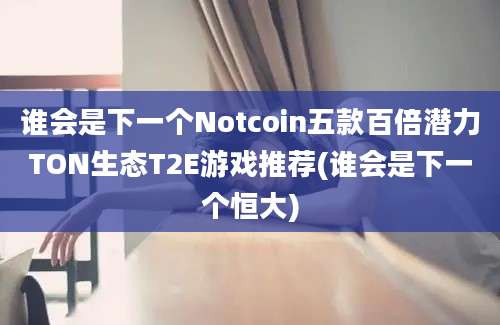 谁会是下一个Notcoin五款百倍潜力TON生态T2E游戏推荐(谁会是下一个恒大)