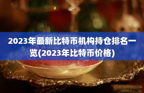 2023年最新比特币机构持仓排名一览(2023年比特币价格)