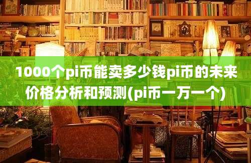 1000个pi币能卖多少钱pi币的未来价格分析和预测(pi币一万一个)