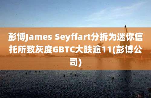 彭博James Seyffart分拆为迷你信托所致灰度GBTC大跌逾11(彭博公司)