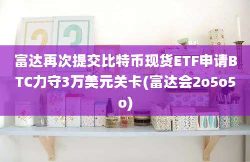 富达再次提交比特币现货ETF申请BTC力守3万美元关卡(富达会2o5o5o)