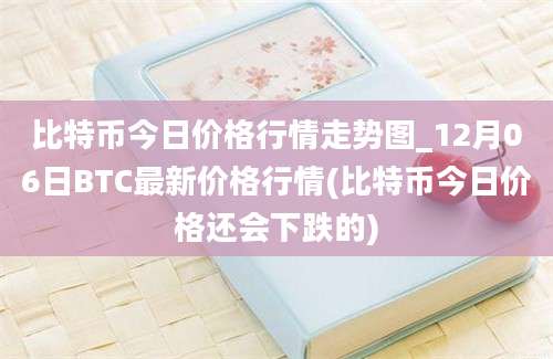 比特币今日价格行情走势图_12月06日BTC最新价格行情(比特币今日价格还会下跌的)