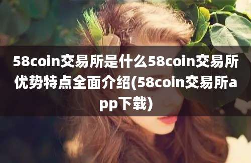 58coin交易所是什么58coin交易所优势特点全面介绍(58coin交易所app下载)