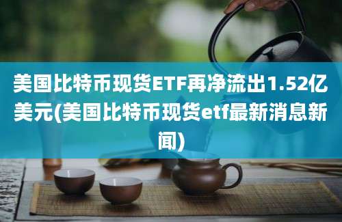 美国比特币现货ETF再净流出1.52亿美元(美国比特币现货etf最新消息新闻)