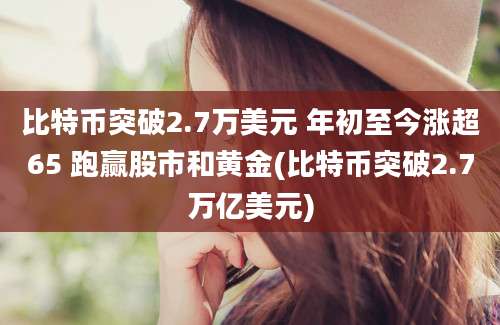 比特币突破2.7万美元 年初至今涨超65 跑赢股市和黄金(比特币突破2.7万亿美元)