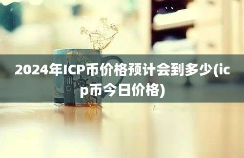 2024年ICP币价格预计会到多少(icp币今日价格)