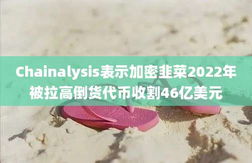 Chainalysis表示加密韭菜2022年被拉高倒货代币收割46亿美元