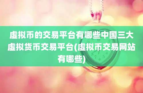 虚拟币的交易平台有哪些中国三大虚拟货币交易平台(虚拟币交易网站有哪些)