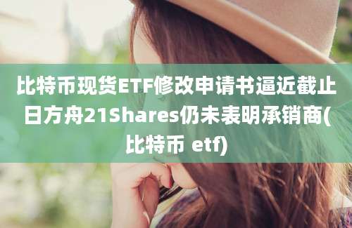 比特币现货ETF修改申请书逼近截止日方舟21Shares仍未表明承销商(比特币 etf)