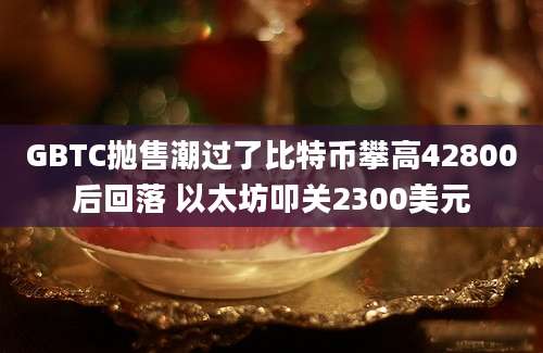 GBTC抛售潮过了比特币攀高42800后回落 以太坊叩关2300美元