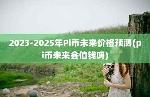 2023-2025年Pi币未来价格预测(pi币未来会值钱吗)