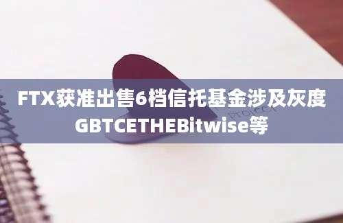 FTX获准出售6档信托基金涉及灰度GBTCETHEBitwise等