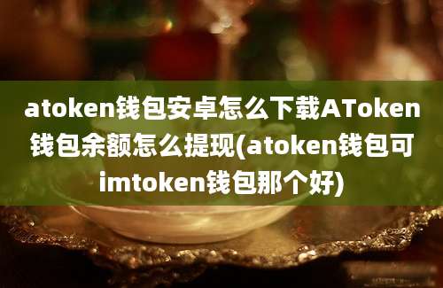 atoken钱包安卓怎么下载AToken钱包余额怎么提现(atoken钱包可imtoken钱包那个好)