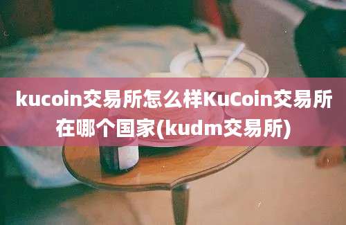 kucoin交易所怎么样KuCoin交易所在哪个国家(kudm交易所)