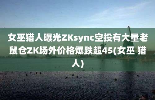 女巫猎人曝光ZKsync空投有大量老鼠仓ZK场外价格爆跌超45(女巫 猎人)