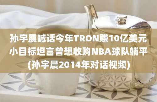 孙宇晨喊话今年TRON赚10亿美元小目标坦言曾想收购NBA球队躺平(孙宇晨2014年对话视频)