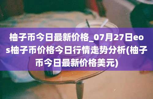 柚子币今日最新价格_07月27日eos柚子币价格今日行情走势分析(柚子币今日最新价格美元)