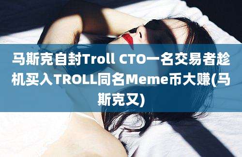 马斯克自封Troll CTO一名交易者趁机买入TROLL同名Meme币大赚(马斯克又)