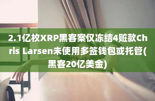 2.1亿枚XRP黑客案仅冻结4赃款Chris Larsen未使用多签钱包或托管(黑客20亿美金)