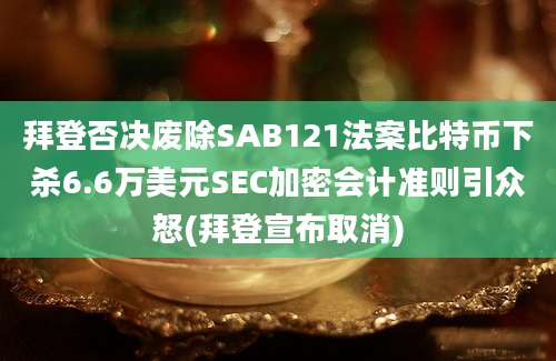 拜登否决废除SAB121法案比特币下杀6.6万美元SEC加密会计准则引众怒(拜登宣布取消)