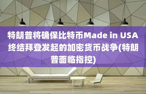 特朗普将确保比特币Made in USA终结拜登发起的加密货币战争(特朗普面临指控)