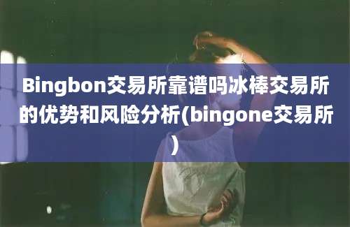 Bingbon交易所靠谱吗冰棒交易所的优势和风险分析(bingone交易所)