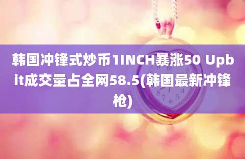 韩国冲锋式炒币1INCH暴涨50 Upbit成交量占全网58.5(韩国最新冲锋枪)