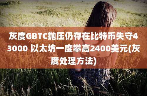 灰度GBTC抛压仍存在比特币失守43000 以太坊一度攀高2400美元(灰度处理方法)