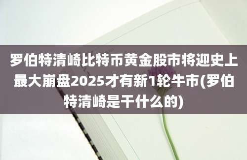 罗伯特清崎比特币黄金股市将迎史上最大崩盘2025才有新1轮牛市(罗伯特清崎是干什么的)