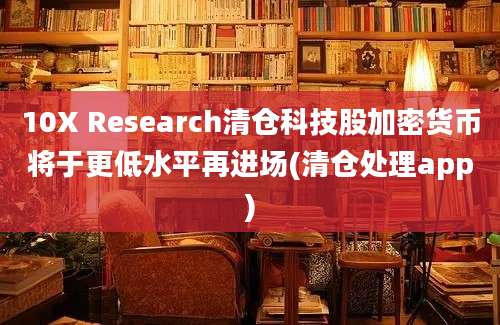 10X Research清仓科技股加密货币将于更低水平再进场(清仓处理app)