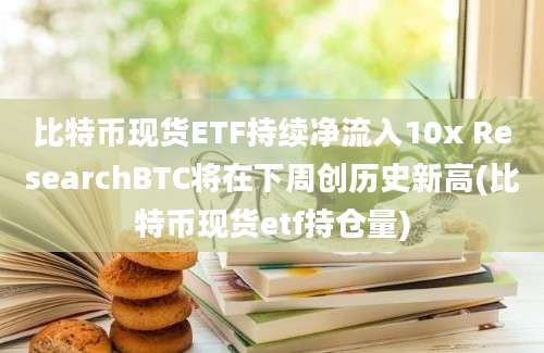 比特币现货ETF持续净流入10x ResearchBTC将在下周创历史新高(比特币现货etf持仓量)