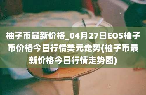 柚子币最新价格_04月27日EOS柚子币价格今日行情美元走势(柚子币最新价格今日行情走势图)