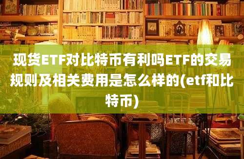 现货ETF对比特币有利吗ETF的交易规则及相关费用是怎么样的(etf和比特币)