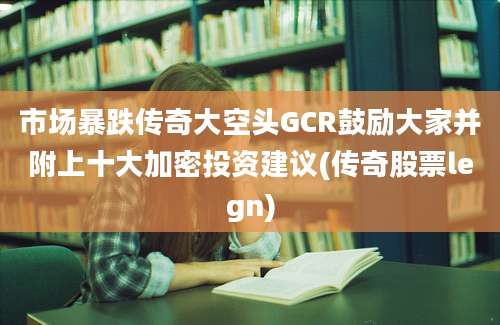 市场暴跌传奇大空头GCR鼓励大家并附上十大加密投资建议(传奇股票legn)