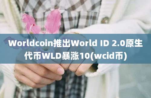 Worldcoin推出World ID 2.0原生代币WLD暴涨10(wcid币)