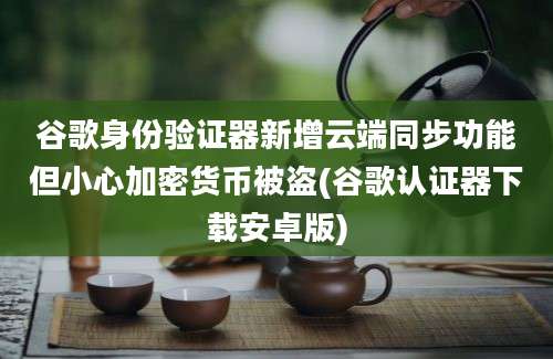 谷歌身份验证器新增云端同步功能但小心加密货币被盗(谷歌认证器下载安卓版)