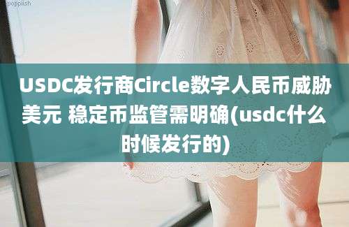 USDC发行商Circle数字人民币威胁美元 稳定币监管需明确(usdc什么时候发行的)