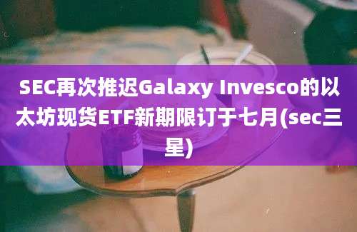 SEC再次推迟Galaxy Invesco的以太坊现货ETF新期限订于七月(sec三星)