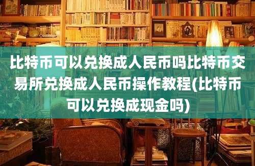 比特币可以兑换成人民币吗比特币交易所兑换成人民币操作教程(比特币可以兑换成现金吗)