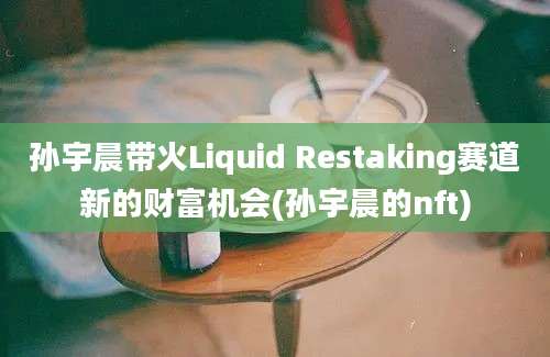 孙宇晨带火Liquid Restaking赛道新的财富机会(孙宇晨的nft)