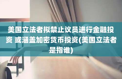 美国立法者拟禁止议员进行金融投资 或涵盖加密货币投资(美国立法者是指谁)