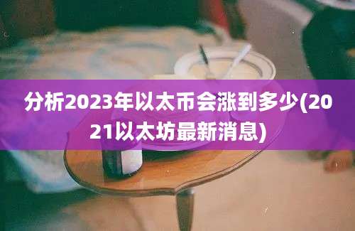 分析2023年以太币会涨到多少(2021以太坊最新消息)