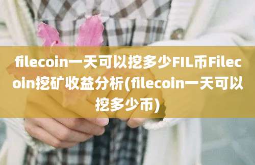 filecoin一天可以挖多少FIL币Filecoin挖矿收益分析(filecoin一天可以挖多少币)