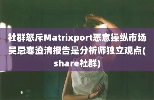 社群怒斥Matrixport恶意操纵市场吴忌寒澄清报告是分析师独立观点(share社群)