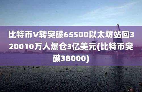 比特币V转突破65500以太坊站回320010万人爆仓3亿美元(比特币突破38000)