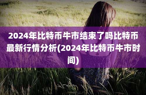 2024年比特币牛市结束了吗比特币最新行情分析(2024年比特币牛市时间)