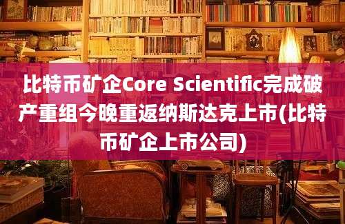 比特币矿企Core Scientific完成破产重组今晚重返纳斯达克上市(比特币矿企上市公司)