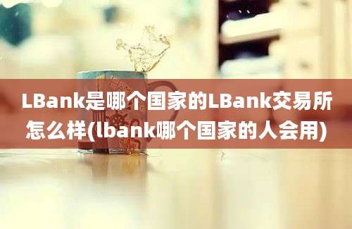 LBank是哪个国家的LBank交易所怎么样(lbank哪个国家的人会用)