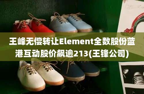 王峰无偿转让Element全数股份蓝港互动股价飙逾213(王锋公司)